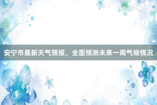 安宁市最新天气预报，全面预测未来一周气候情况